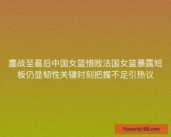 鏖战至最后中国女篮惜败法国女篮暴露短板仍显韧性关键时刻把握不足引热议