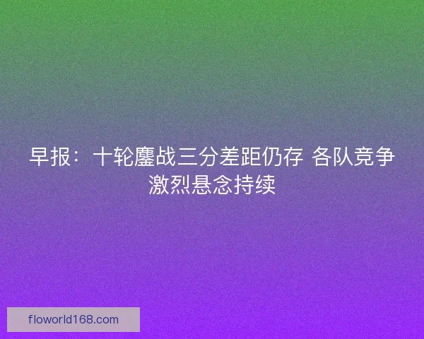 早报:十轮鏖战三分差距仍存 各队竞争激烈悬念持续 早报:十轮鏖战三分差距仍存 各队竞争激烈悬念持续