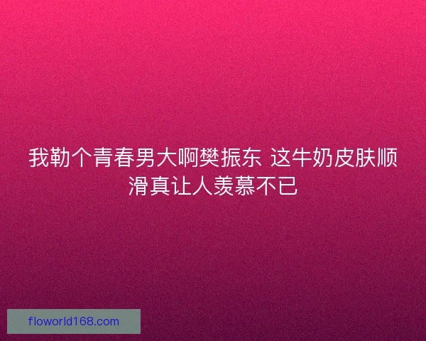 我勒个青春男大啊樊振东 这牛奶皮肤顺滑真让人羡慕不已