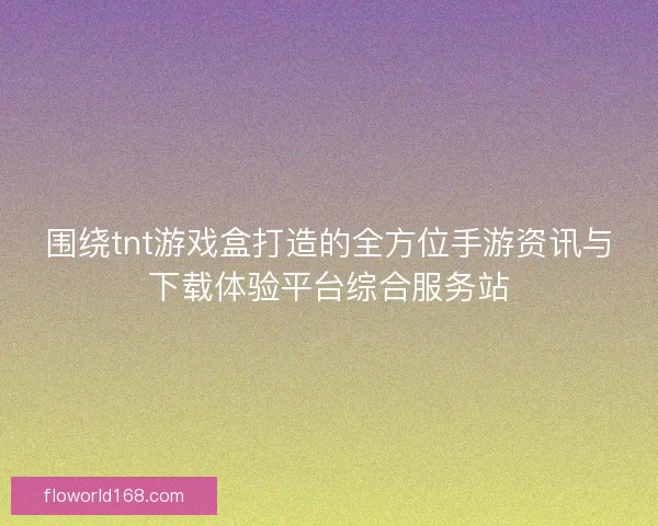 围绕tnt游戏盒打造的全方位手游资讯与下载体验平台综合服务站