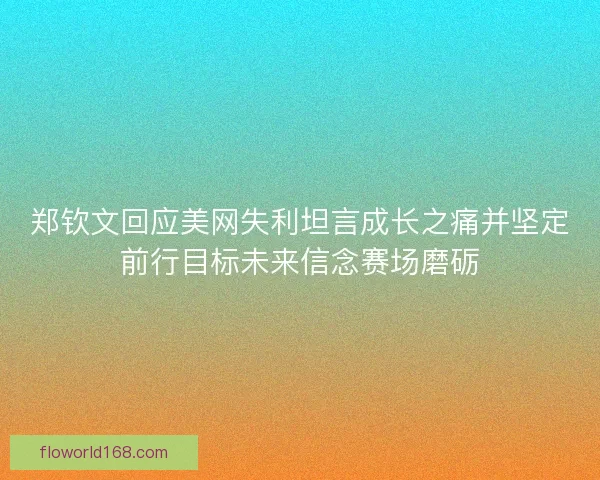 郑钦文回应美网失利坦言成长之痛并坚定前行目标未来信念赛场磨砺