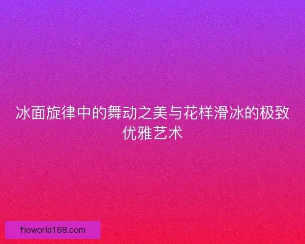 冰面旋律中的舞动之美与花样滑冰的极致优雅艺术 冰面旋律中的舞动之美与花样滑冰的极致优雅艺术