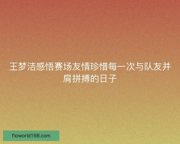 王梦洁感悟赛场友情珍惜每一次与队友并肩拼搏的日子
