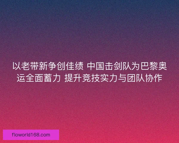以老带新争创佳绩 中国击剑队为巴黎奥运全面蓄力 提升竞技实力与团队协作
