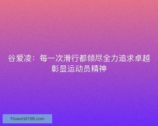 谷爱凌：每一次滑行都倾尽全力追求卓越彰显运动员精神