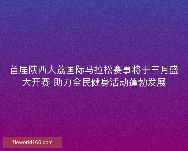 首届陕西大荔国际马拉松赛事将于三月盛大开赛 助力全民健身活动蓬勃发展
