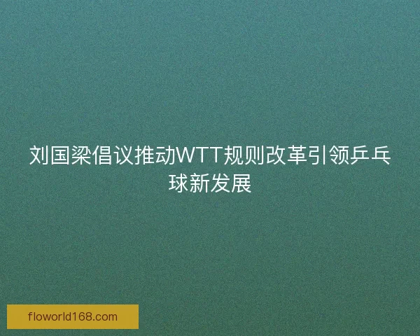 刘国梁倡议推动WTT规则改革引领乒乓球新发展