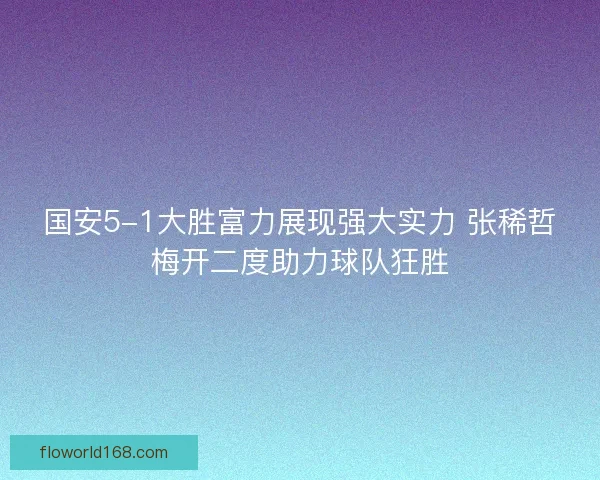 国安5-1大胜富力展现强大实力 张稀哲梅开二度助力球队狂胜