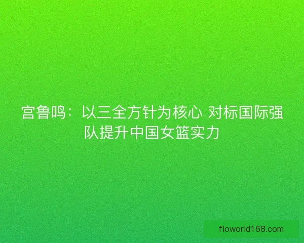 宫鲁鸣：以三全方针为核心 对标国际强队提升中国女篮实力