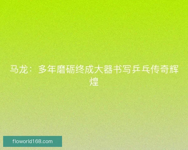 马龙：多年磨砺终成大器书写乒乓传奇辉煌