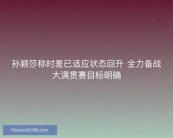 孙颖莎称时差已适应状态回升 全力备战大满贯赛目标明确