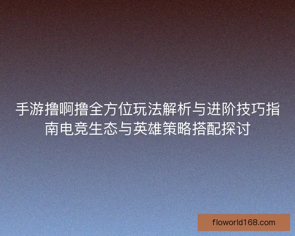 手游撸啊撸全方位玩法解析与进阶技巧指南电竞生态与英雄策略搭配探讨
