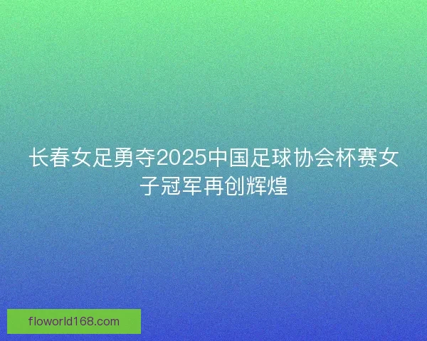 长春女足勇夺2025中国足球协会杯赛女子冠军再创辉煌