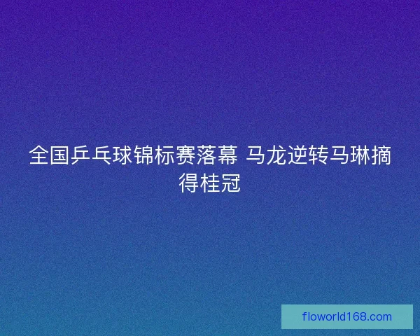 全国乒乓球锦标赛落幕 马龙逆转马琳摘得桂冠