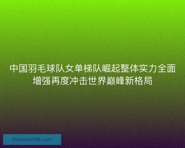 中国羽毛球队女单梯队崛起整体实力全面增强再度冲击世界巅峰新格局