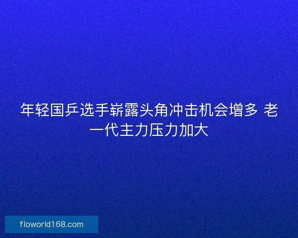 年轻国乒选手崭露头角冲击机会增多 老一代主力压力加大 年轻国乒选手崭露头角冲击机会增多 老一代主力压力加大