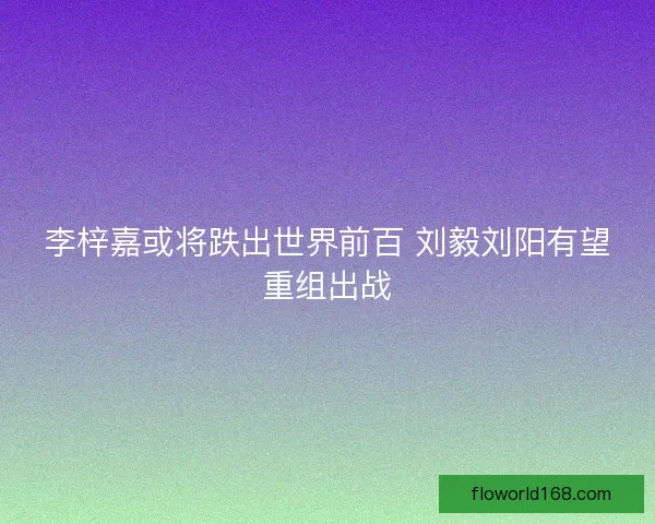 李梓嘉或将跌出世界前百 刘毅刘阳有望重组出战 李梓嘉或将跌出世界前百 刘毅刘阳有望重组出战