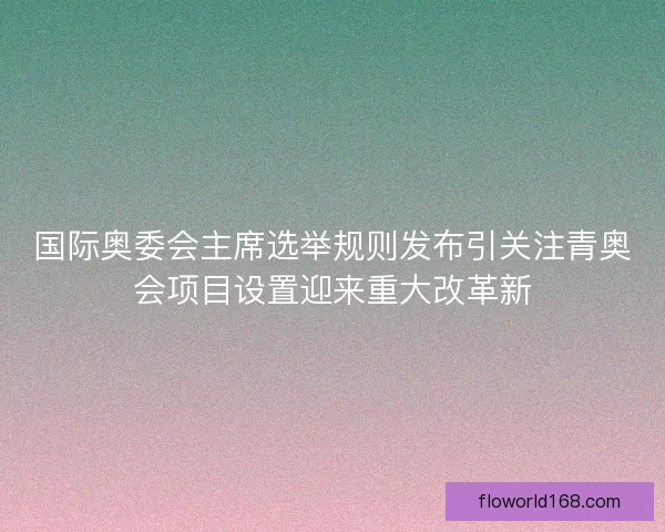 国际奥委会主席选举规则发布引关注青奥会项目设置迎来重大改革新