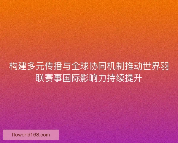 构建多元传播与全球协同机制推动世界羽联赛事国际影响力持续提升 构建多元传播与全球协同机制推动世界羽联赛事国际影响力持续提升