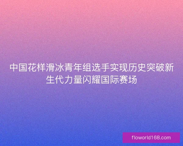 中国花样滑冰青年组选手实现历史突破新生代力量闪耀国际赛场 中国花样滑冰青年组选手实现历史突破新生代力量闪耀国际赛场